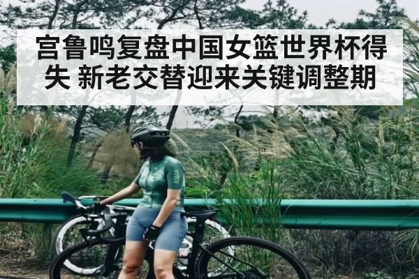 宫鲁鸣复盘中国女篮世界杯得失 新老交替迎来关键调整期