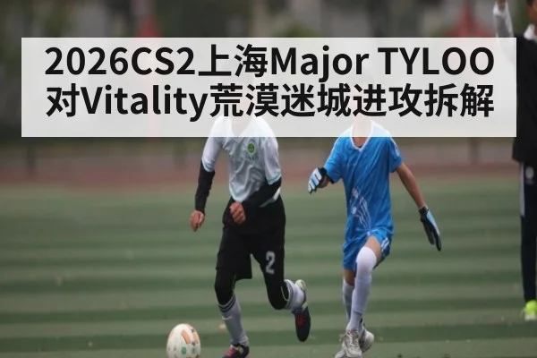 2026CS2上海Major TYLOO对Vitality荒漠迷城进攻拆解