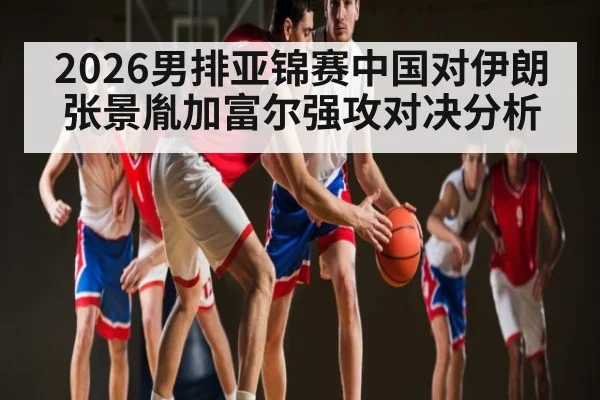 2026男排亚锦赛中国对伊朗张景胤加富尔强攻对决分析