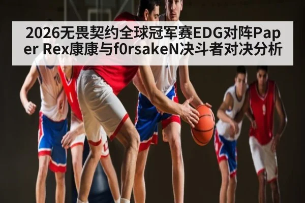 2026无畏契约全球冠军赛EDG对阵Paper Rex康康与f0rsakeN决斗者对决分析