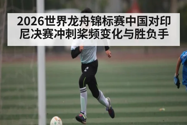 2026世界龙舟锦标赛中国对印尼决赛冲刺桨频变化与胜负手