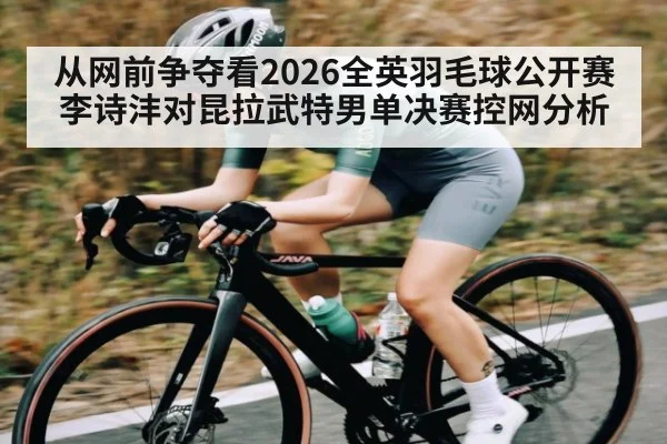 从网前争夺看2026全英羽毛球公开赛李诗沣对昆拉武特男单决赛控网分析