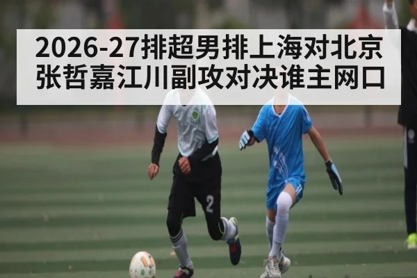 2026-27排超男排上海对北京 张哲嘉江川副攻对决谁主网口
