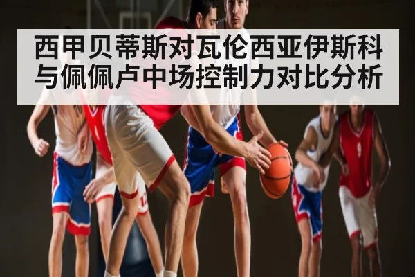 西甲贝蒂斯对瓦伦西亚伊斯科与佩佩卢中场控制力对比分析（espn）