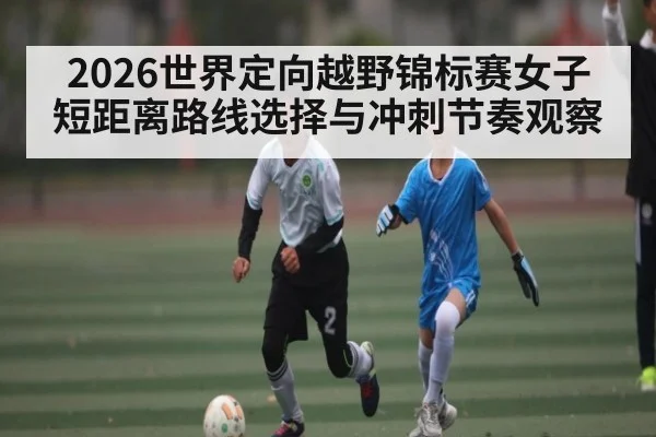 2026世界定向越野锦标赛女子短距离路线选择与冲刺节奏观察（espn）